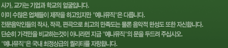사가, 교가는 기업과 학교의 얼굴입니다. 이미 수많은 업체들이 제작을 하고있지만 예나뮤직은 다릅니다. 전문음악인들의 작사, 작곡, 편곡으로 최고의 만족도는 물론 음악적 완성도 또한 자신합니다. 단순히 가격만을 비교하는것이 아니라면 지금 예나뮤직의 문을 두드려 주십시오. 예나뮤직은 국내 최정상급의 퀄리티를 자랑합니다.