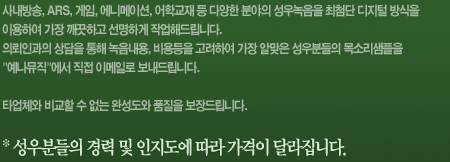 사내방송, ARS, 게임, 에니메이션, 어학교재 등 다양한 분야의 성우녹음을 최첨단 디지털 방식을 이용하여 가장 깨끗하고 선명하게 작업해드립니다. 의뢰인과의 상담을 통해 녹음내용, 비용등을 고려하여 가장 알맞은 성우분들의 목소리샘플을 예나뮤직에서 직접 이메일로 보내드립니다. 타업체와 비교할 수 없는 완성도와 품질을 보장드립니다. 성우분들의 경력 및 인지도에 따라 가격이 달라집니다.