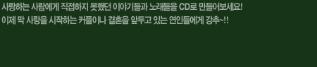 사랑하는 사람에게 직접하지 못했던 이야기들과 노래들을 CD로 만들어보세요! 이제 막 사랑을 시작하는 커플이나 결혼을 앞두고 있는 연인들에게 강추~!!