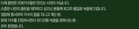 이제 음반은 프로가수들만 만드는 시대가 아닙니다. 소중한 나만의 음반을 제작하고 싶으신 분들께 최고의 품질로 녹음해 드립니다. 생업에 종사하며 가수의 꿈을 지니고 계신 분. 현재 가수를 지망하시면서 오디션용 녹음을 원하시는 분. 모두 환영합니다.