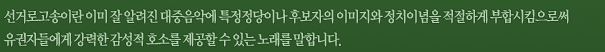 선거로고송이란 이미 잘 알려진 대중음악에 특정정당이나 후보자의 이미지와 정치이념을 적절하게 부합시킴으로써 유권자들에게 강력한 감성적 호소를 제공할 수 있는 노래를 말합니다.