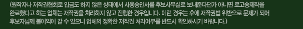 (원작자나 저작권협회로 입금도 하지 않은 상태에서 사용승인서를 후보사무실로 보내준다던가 아니면 로고송제작을 완료했다고 하는 업체는 저작권을 처리하지 않고 진행한 경우입니다. 이런 경우는 후에 저작권법 위반으로 문제가 되어 후보자님께 불이익이 갈 수 있으니 업체의 정확한 저작권 처리여부를 반드시 확인하시기 바랍니다.)
