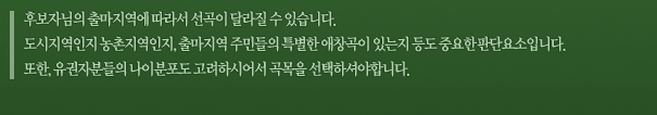 후보자님의 출마지역에 따라서 선곡이 달라질 수 있습니다. 도시지역인지 농촌지역인지, 출마지역 주민들의 특별한 애창곡이 있는지 등도 중요한 판단요소입니다. 또한, 유권자분들의 나이분포도 고려하시어서 곡목을 선택하셔야합니다.