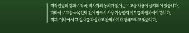 저작권법의 강화로 작곡, 작사자의 동의가 없이는 로고송 사용이 금지되어 있습니다. 따라서 로고송 곡목선택 전에 반드시 사용 가능한지 여부를 확인하셔야 합니다. 저희 '예나'에서 그 절차를 확실하고 완벽하게 대행해드리고 있습니다.