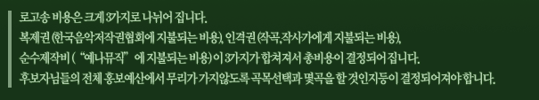 로고송 비용은 크게 3가지로 나뉘어 집니다. 복제권(한국음악저작권협회에 지불되는 비용), 인격권(작곡,작사가에게 지불되는 비용), 순수제작비(“예나뮤직”에 지불되는 비용) 이 3가지가 합쳐져서 총비용이 결정되어 집니다. 후보자님들의 전체 홍보예산에서 무리가 가지않도록 곡목선택과 몇곡을 할 것인지등이 결정되어져야 합니다.